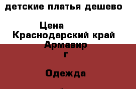 детские платья дешево › Цена ­ 200 - Краснодарский край, Армавир г. Одежда, обувь и аксессуары » Женская одежда и обувь   
